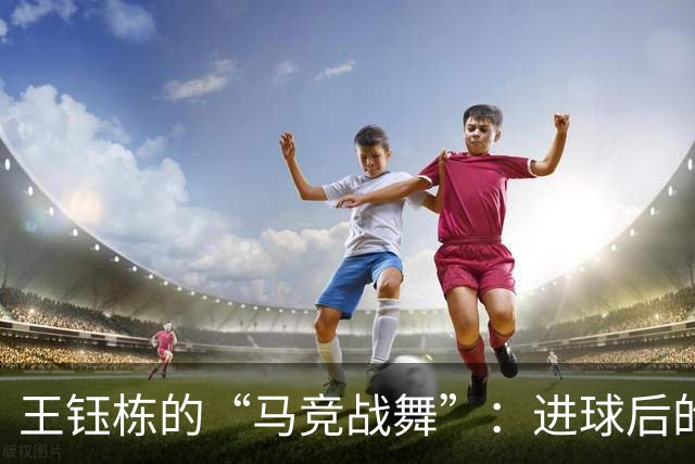 王钰栋的“马竞战舞”：进球后的快乐舞步，谁能不爱呢？