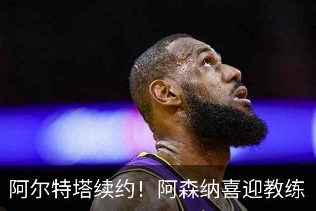阿尔特塔续约！阿森纳喜迎教练“超级大礼包